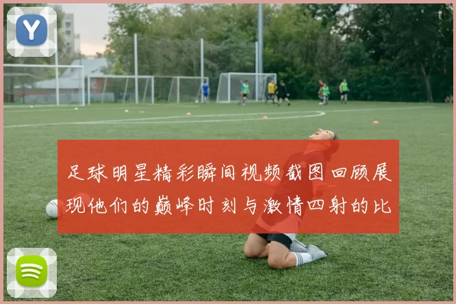 足球明星精彩瞬间视频截图回顾展现他们的巅峰时刻与激情四射的比赛场景