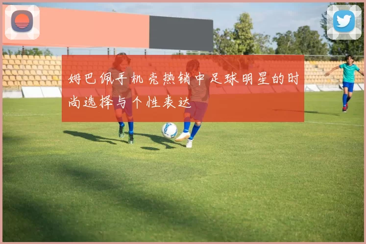 姆巴佩手机壳热销中足球明星的时尚选择与个性表达